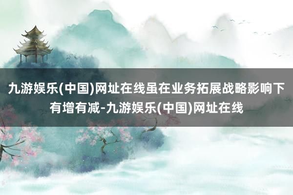 九游娱乐(中国)网址在线虽在业务拓展战略影响下有增有减-九游娱乐(中国)网址在线