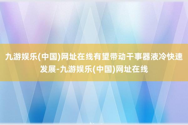 九游娱乐(中国)网址在线有望带动干事器液冷快速发展-九游娱乐(中国)网址在线