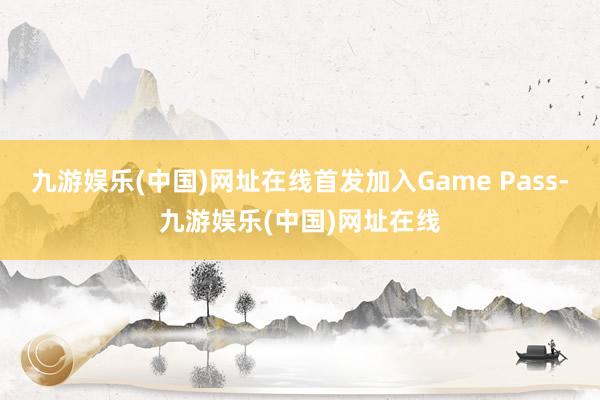 九游娱乐(中国)网址在线首发加入Game Pass-九游娱乐(中国)网址在线
