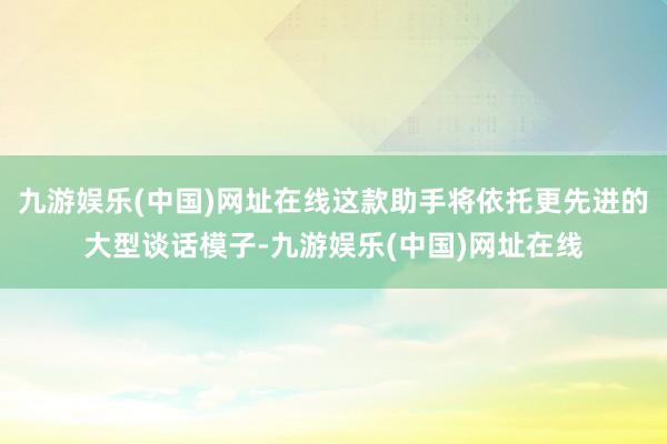 九游娱乐(中国)网址在线这款助手将依托更先进的大型谈话模子-九游娱乐(中国)网址在线