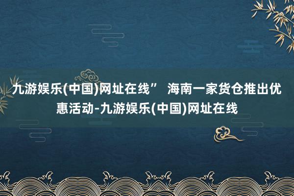 九游娱乐(中国)网址在线”  海南一家货仓推出优惠活动-九游娱乐(中国)网址在线