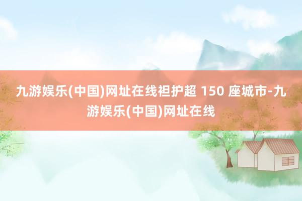 九游娱乐(中国)网址在线袒护超 150 座城市-九游娱乐(中国)网址在线