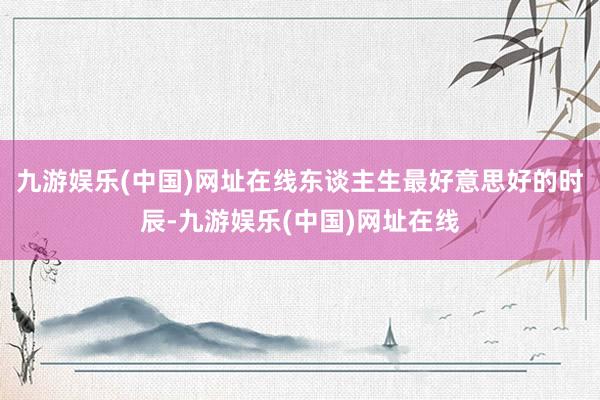 九游娱乐(中国)网址在线东谈主生最好意思好的时辰-九游娱乐(中国)网址在线