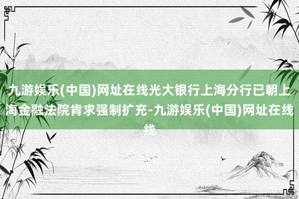 九游娱乐(中国)网址在线光大银行上海分行已朝上海金融法院肯求强制扩充-九游娱乐(中国)网址在线