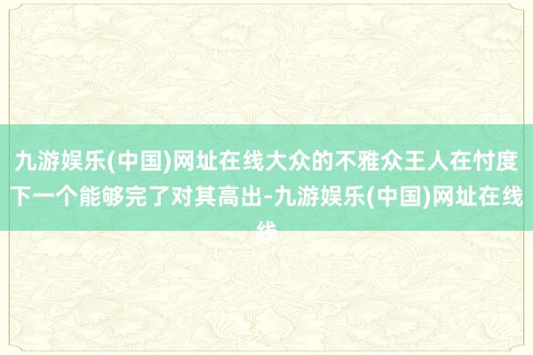 九游娱乐(中国)网址在线大众的不雅众王人在忖度下一个能够完了对其高出-九游娱乐(中国)网址在线