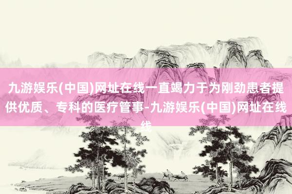 九游娱乐(中国)网址在线一直竭力于为刚劲患者提供优质、专科的医疗管事-九游娱乐(中国)网址在线