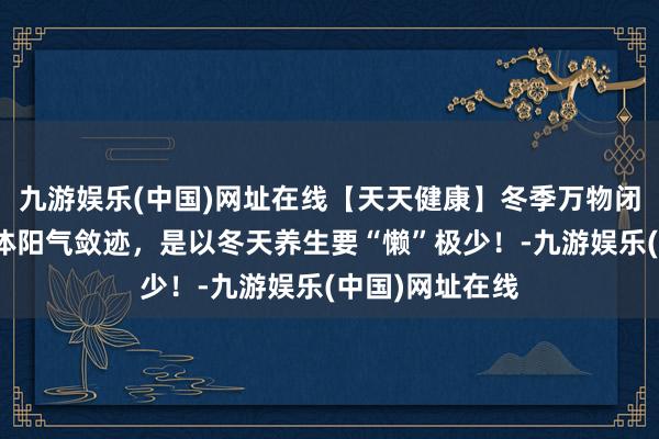 九游娱乐(中国)网址在线【天天健康】冬季万物闭藏，东说念主体阳气敛迹，是以冬天养生要“懒”极少！-九游娱乐(中国)网址在线