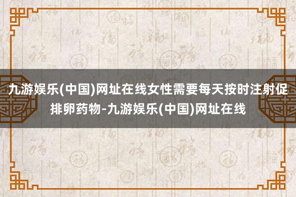 九游娱乐(中国)网址在线女性需要每天按时注射促排卵药物-九游娱乐(中国)网址在线
