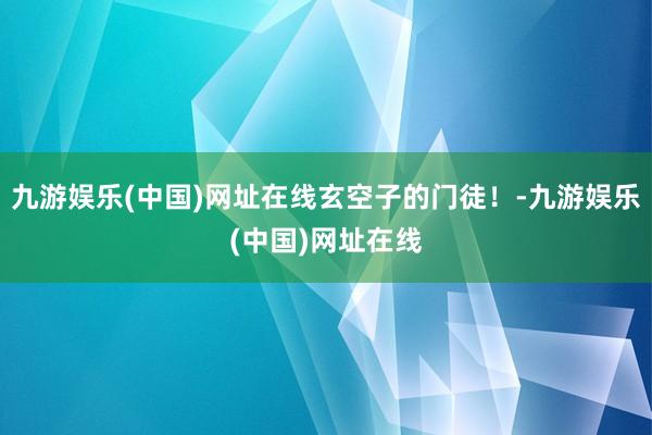 九游娱乐(中国)网址在线玄空子的门徒！-九游娱乐(中国)网址在线