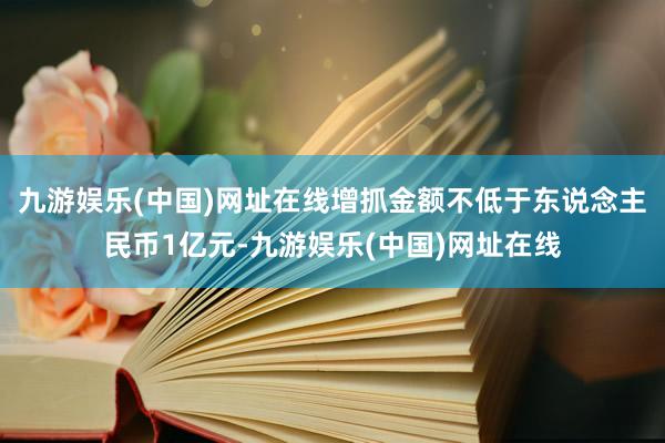 九游娱乐(中国)网址在线增抓金额不低于东说念主民币1亿元-九游娱乐(中国)网址在线