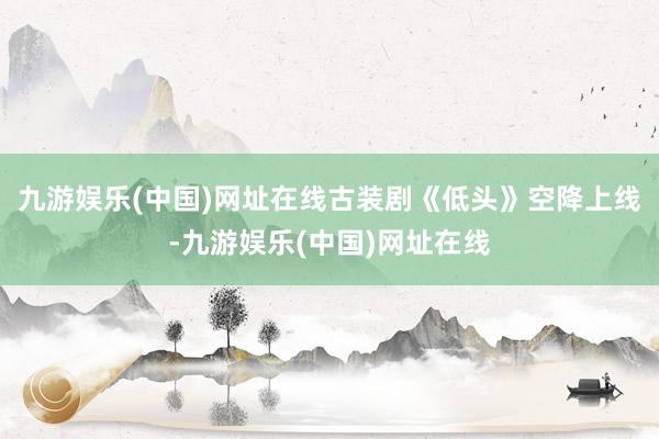 九游娱乐(中国)网址在线古装剧《低头》空降上线-九游娱乐(中国)网址在线