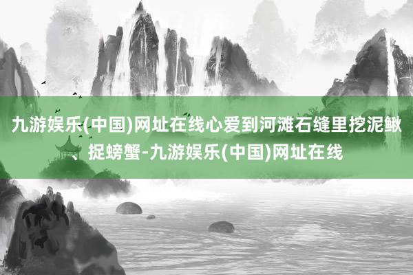 九游娱乐(中国)网址在线心爱到河滩石缝里挖泥鳅、捉螃蟹-九游娱乐(中国)网址在线