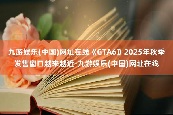 九游娱乐(中国)网址在线《GTA6》2025年秋季发售窗口越来越近-九游娱乐(中国)网址在线