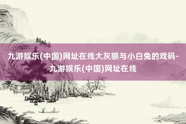 九游娱乐(中国)网址在线大灰狼与小白兔的戏码-九游娱乐(中国)网址在线